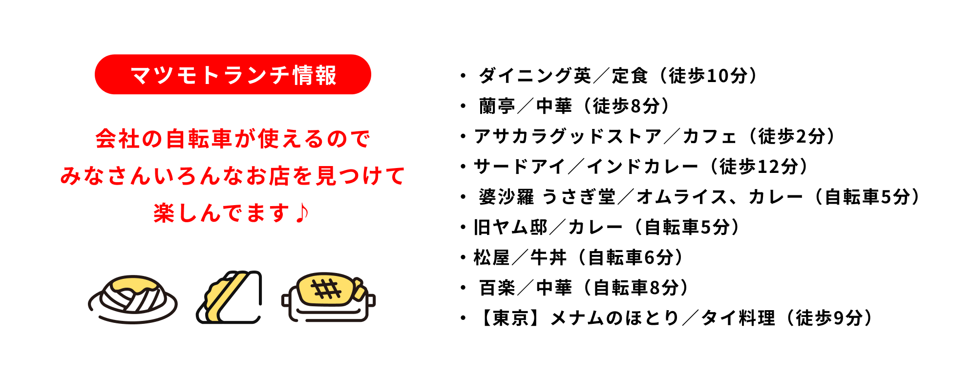 マツモトランチ情報 ダイニング英／定食（徒歩10分） 蘭亭／中華（徒歩8分） アサカラグッドストア／カフェ（徒歩2分） サードアイ／インドカレー（徒歩12分） 婆沙羅 うさぎ堂／オムライス、カレー（自転車5分） 旧ヤム邸／カレー（自転車5分） 松屋／牛丼（自転車6分） 百楽／中華（自転車8分） 【東京】メナムのほとり／タイ料理（徒歩9分）
