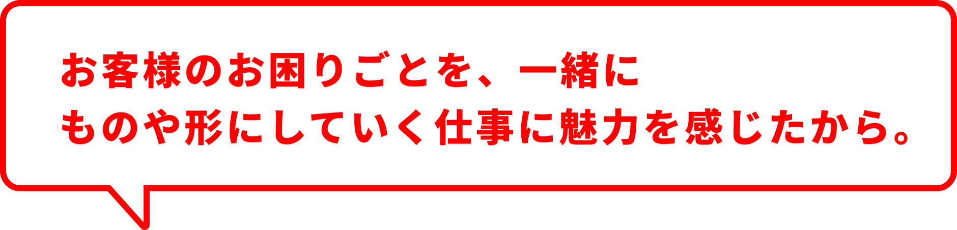 お客様のお困りごとを、一緒にものや形にしていく仕事に魅力を感じたから。