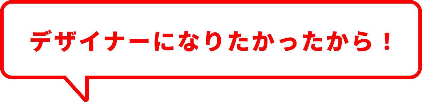 デザイナーになりたかったから！