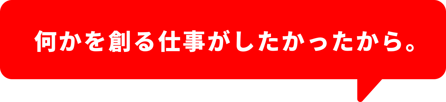 何かを作る仕事がしたかったから。