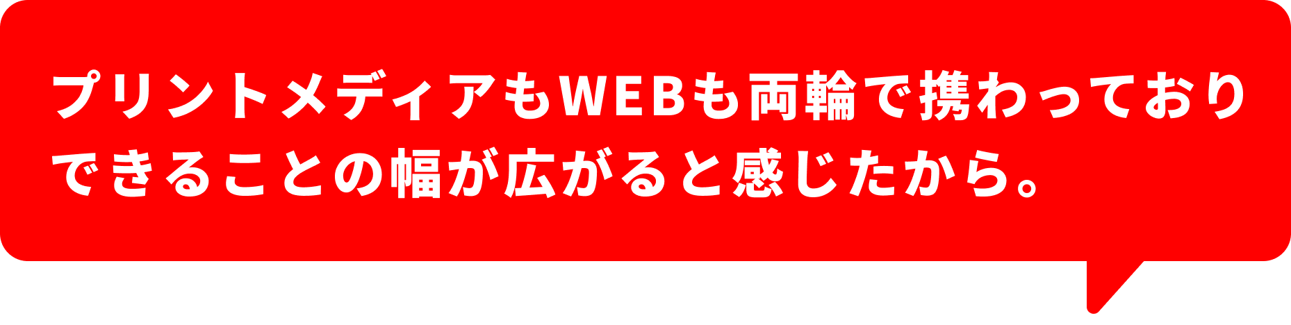 プリントメディアもWEBも両輪で携わっておりできることの幅が広がると感じたから。