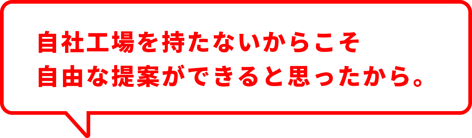 自社工場を持たないからこそ 自由な提案ができると思ったから。
