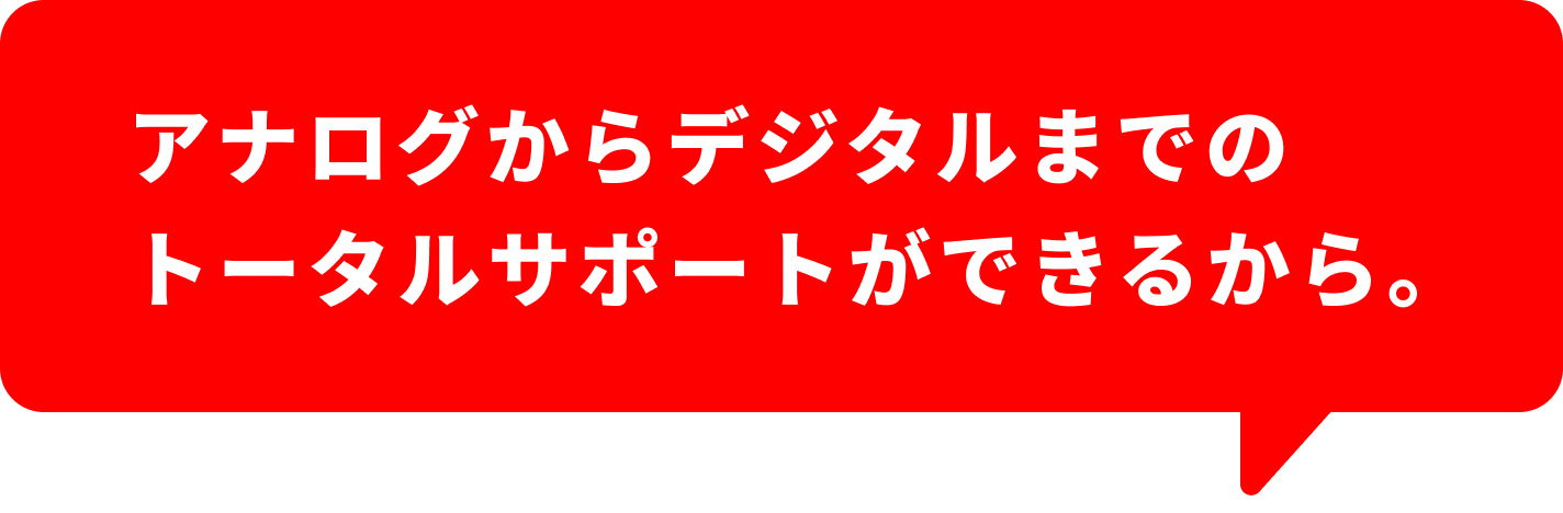 アナログからデジタルまでのトータルサポートができるから。